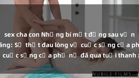 sex cha con Những bí mật đằng sau vẻ ngoài gái già dâm đãng: Sự thật đau lòng về cuộc sống của phụ nữ đã qua tuổi thanh xuân