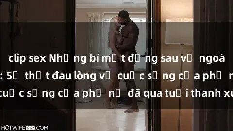 clip sex Những bí mật đằng sau vẻ ngoài gái già dâm đãng: Sự thật đau lòng về cuộc sống của phụ nữ đã qua tuổi thanh xuân