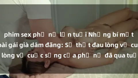 phim sex phụ nữ lớn tuổi Những bí mật đằng sau vẻ ngoài gái già dâm đãng: Sự thật đau lòng về cuộc sống của phụ nữ đã qua tuổi thanh xuân