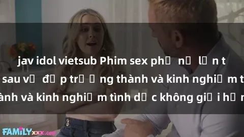 jav idol vietsub Phim sex phụ nữ lớn tuổi: Sức hút đằng sau vẻ đẹp trưởng thành và kinh nghiệm tình dục không giới hạn