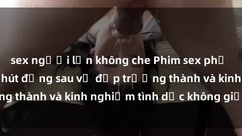 sex người lớn không che Phim sex phụ nữ lớn tuổi: Sức hút đằng sau vẻ đẹp trưởng thành và kinh nghiệm tình dục không giới hạn