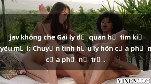 jav không che Gái ly dị quan hệ tìm kiếm tình yêu mới: Chuyện tình hậu ly hôn của phụ nữ trẻ.