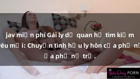 jav miễn phí Gái ly dị quan hệ tìm kiếm tình yêu mới: Chuyện tình hậu ly hôn của phụ nữ trẻ.
