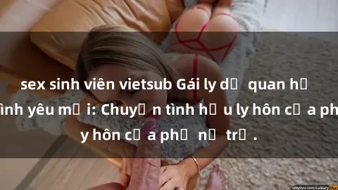 sex sinh viên vietsub Gái ly dị quan hệ tìm kiếm tình yêu mới: Chuyện tình hậu ly hôn của phụ nữ trẻ.