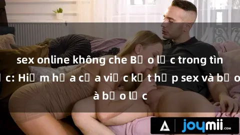 sex online không che Bạo lực trong tình dục: Hiểm họa của việc kết hợp sex và bạo lực