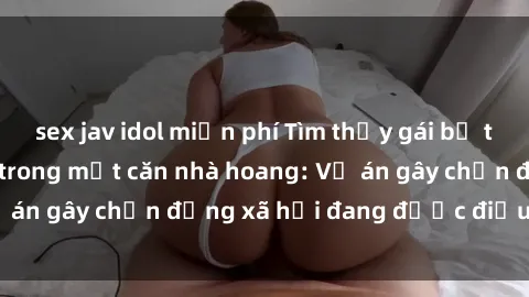 sex jav idol miễn phí Tìm thấy gái bị trói và bị hiếp dâm trong một căn nhà hoang: Vụ án gây chấn động xã hội đang được điều tra vào.