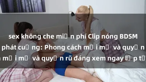 sex không che miễn phí Clip nóng BDSM khiến người xem phát cuồng: Phong cách mới mẻ và quyến rũ đáng xem ngay lập tức!