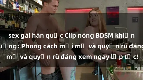 sex gái hàn quốc Clip nóng BDSM khiến người xem phát cuồng: Phong cách mới mẻ và quyến rũ đáng xem ngay lập tức!