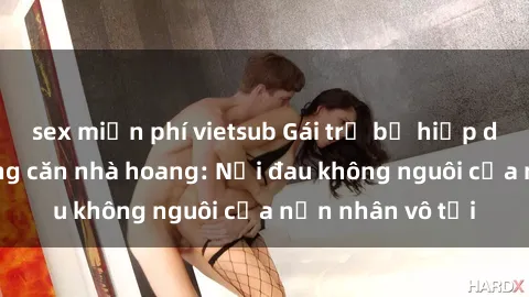 sex miễn phí vietsub Gái trẻ bị hiếp dâm bạo lực trong căn nhà hoang: Nỗi đau không nguôi của nạn nhân vô tội
