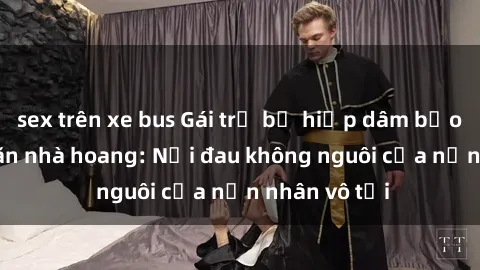 sex trên xe bus Gái trẻ bị hiếp dâm bạo lực trong căn nhà hoang: Nỗi đau không nguôi của nạn nhân vô tội
