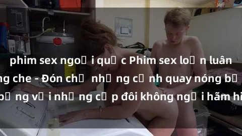 phim sex ngoại quốc Phim sex loạn luân đầy kích thích không che - Đón chờ những cảnh quay nóng bỏng với những cặp đôi không ngại hãm hiếp gia đình trong lòng