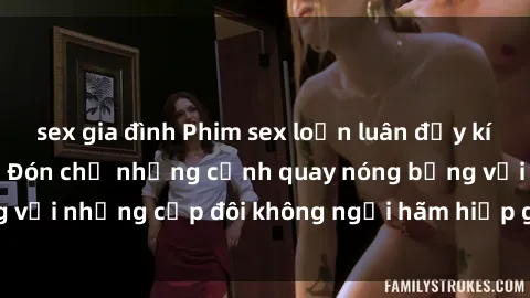 sex gia đình Phim sex loạn luân đầy kích thích không che - Đón chờ những cảnh quay nóng bỏng với những cặp đôi không ngại hãm hiếp gia đình trong lòng