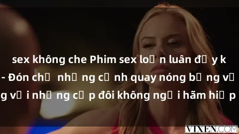 sex không che Phim sex loạn luân đầy kích thích không che - Đón chờ những cảnh quay nóng bỏng với những cặp đôi không ngại hãm hiếp gia đình trong lòng