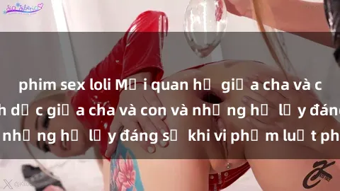 phim sex loli Mối quan hệ giữa cha và con: Sự thật về tình dục giữa cha và con và những hệ lụy đáng sợ khi vi phạm luật pháp.