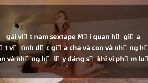gái việt nam sextape Mối quan hệ giữa cha và con: Sự thật về tình dục giữa cha và con và những hệ lụy đáng sợ khi vi phạm luật pháp.