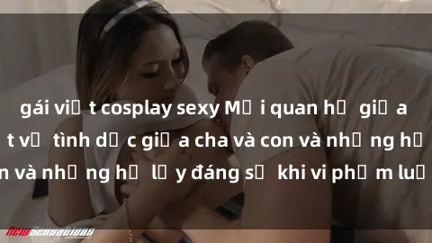 gái việt cosplay sexy Mối quan hệ giữa cha và con: Sự thật về tình dục giữa cha và con và những hệ lụy đáng sợ khi vi phạm luật pháp.