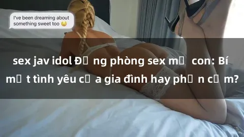 sex jav idol Động phòng sex mẹ con: Bí mật tình yêu của gia đình hay phản cảm?