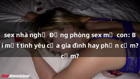 sex nhà nghỉ Động phòng sex mẹ con: Bí mật tình yêu của gia đình hay phản cảm?
