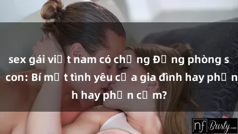 sex gái việt nam có chồng Động phòng sex mẹ con: Bí mật tình yêu của gia đình hay phản cảm?