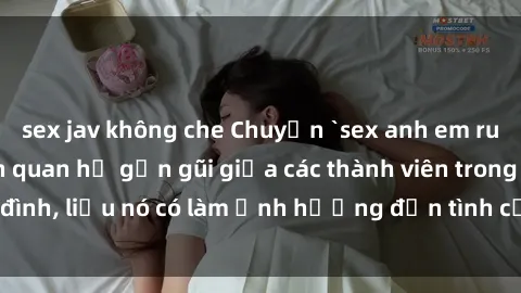 sex jav không che Chuyện `sex anh em ruột` - Đề cập đến quan hệ gần gũi giữa các thành viên trong gia đình, liệu nó có làm ảnh hưởng đến tình cảm gia đình hay không?