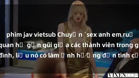phim jav vietsub Chuyện `sex anh em ruột` - Đề cập đến quan hệ gần gũi giữa các thành viên trong gia đình, liệu nó có làm ảnh hưởng đến tình cảm gia đình hay không?