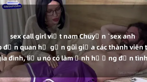 sex call girl việt nam Chuyện `sex anh em ruột` - Đề cập đến quan hệ gần gũi giữa các thành viên trong gia đình, liệu nó có làm ảnh hưởng đến tình cảm gia đình hay không?