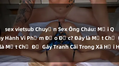 sex vietsub Chuyện Sex Ông Cháu: Mối Quan Hệ Gia Đình Hay Hành Vi Phạm Đạo Đức? Đây là Một Chủ Đề Gây Tranh Cãi Trong Xã Hội Hiện Nay.