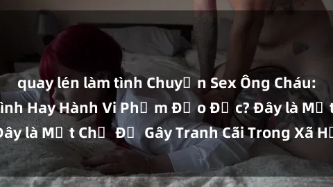 quay lén làm tình Chuyện Sex Ông Cháu: Mối Quan Hệ Gia Đình Hay Hành Vi Phạm Đạo Đức? Đây là Một Chủ Đề Gây Tranh Cãi Trong Xã Hội Hiện Nay.
