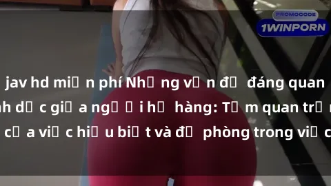 jav hd miễn phí Những vấn đề đáng quan tâm về quan hệ tình dục giữa người họ hàng: Tầm quan trọng của việc hiểu biết và đề phòng trong việc tiếp xúc trong gia đình.