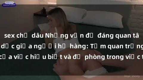 sex chị dâu Những vấn đề đáng quan tâm về quan hệ tình dục giữa người họ hàng: Tầm quan trọng của việc hiểu biết và đề phòng trong việc tiếp xúc trong gia đình.