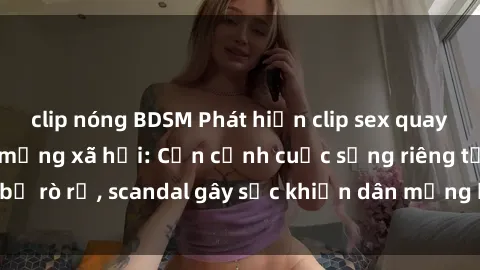 clip nóng BDSM Phát hiện clip sex quay lén hot nhất trên mạng xã hội: Cận cảnh cuộc sống riêng tư bị rò rỉ, scandal gây sốc khiến dân mạng không khỏi bàng hoàng