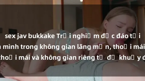sex jav bukkake Trải nghiệm độc đáo tại sex nhà nghỉ: ẩn mình trong không gian lãng mạn, thoải mái và không gian riêng tư để khuấy động tình ái.