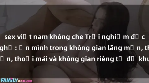 sex việt nam không che Trải nghiệm độc đáo tại sex nhà nghỉ: ẩn mình trong không gian lãng mạn, thoải mái và không gian riêng tư để khuấy động tình ái.