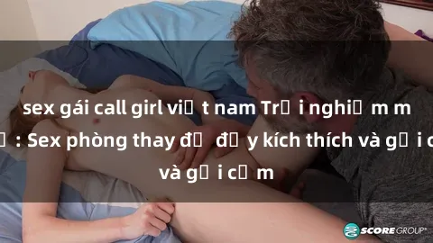 sex gái call girl việt nam Trải nghiệm mới lạ: Sex phòng thay đồ đầy kích thích và gợi cảm