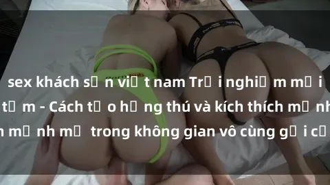 sex khách sạn việt nam Trải nghiệm mới lạ với sex phòng tắm - Cách tạo hứng thú và kích thích mạnh mẽ trong không gian vô cùng gợi cảm và lãng mạn