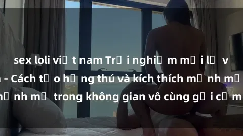 sex loli việt nam Trải nghiệm mới lạ với sex phòng tắm - Cách tạo hứng thú và kích thích mạnh mẽ trong không gian vô cùng gợi cảm và lãng mạn
