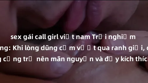 sex gái call girl việt nam Trải nghiệm làm tình ngoài đường: Khi lòng dũng cảm vượt qua ranh giới, cuộc hẹn nơi công cộng trở nên mãn nguyện và đầy kích thích. Hành vi nguy hiểm, nhưng cũng tạo nên cả