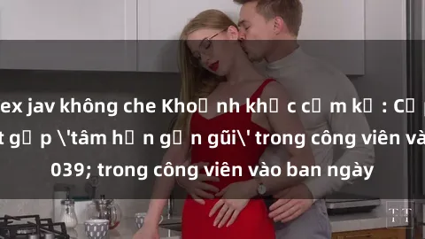 sex jav không che Khoảnh khắc cấm kỵ: Cặp đôi bị bắt gặp 'tâm hồn gần gũi' trong công viên vào ban ngày