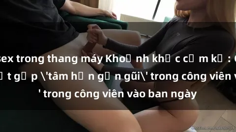 sex trong thang máy Khoảnh khắc cấm kỵ: Cặp đôi bị bắt gặp 'tâm hồn gần gũi' trong công viên vào ban ngày