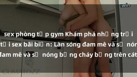 sex phòng tập gym Khám phá những trải nghiệm độc đáo tại sex bãi biển: Làn sóng đam mê và sự nóng bỏng cháy bỏng trên cát trắng
