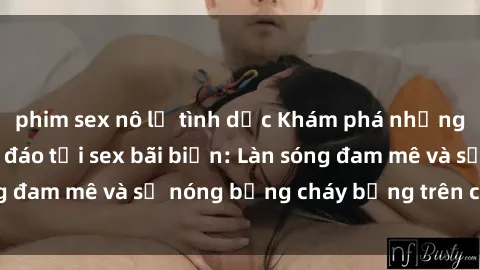 phim sex nô lệ tình dục Khám phá những trải nghiệm độc đáo tại sex bãi biển: Làn sóng đam mê và sự nóng bỏng cháy bỏng trên cát trắng