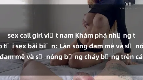 sex call girl việt nam Khám phá những trải nghiệm độc đáo tại sex bãi biển: Làn sóng đam mê và sự nóng bỏng cháy bỏng trên cát trắng