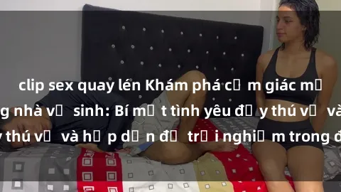 clip sex quay lén Khám phá cảm giác mới mẻ với sex trong nhà vệ sinh: Bí mật tình yêu đầy thú vị và hấp dẫn để trải nghiệm trong đêm hôm nay!