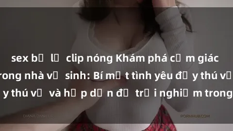 sex bị lộ clip nóng Khám phá cảm giác mới mẻ với sex trong nhà vệ sinh: Bí mật tình yêu đầy thú vị và hấp dẫn để trải nghiệm trong đêm hôm nay!