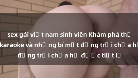 sex gái việt nam sinh viên Khám phá thế giới sex quán karaoke và những bí mật động trời chưa hề được tiết lộ