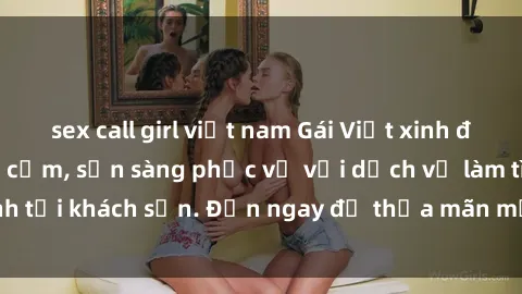 sex call girl việt nam Gái Việt xinh đẹp, nồng nàn tình cảm, sẵn sàng phục vụ với dịch vụ làm tình tại khách sạn. Đến ngay để thỏa mãn mọi khao khát của bạn!