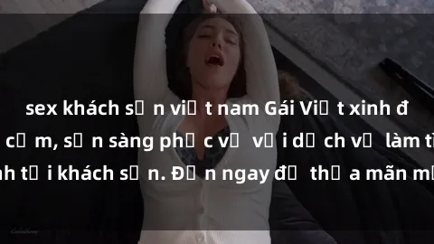 sex khách sạn việt nam Gái Việt xinh đẹp, nồng nàn tình cảm, sẵn sàng phục vụ với dịch vụ làm tình tại khách sạn. Đến ngay để thỏa mãn mọi khao khát của bạn!