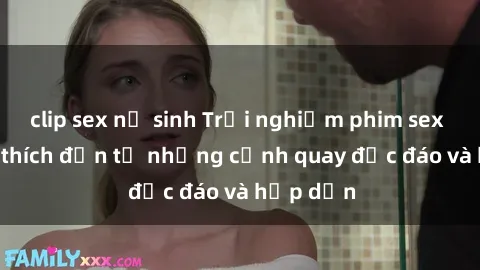 clip sex nữ sinh Trải nghiệm phim sex : Sự kích thích đến từ những cảnh quay độc đáo và hấp dẫn