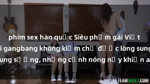 phim sex hàn quốc Siêu phẩm gái Việt tham gia trong buổi gangbang không kiềm chế được lòng sung sướng, những cảnh nóng nảy khiến ai cũng phải mãn nhãn