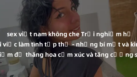 sex việt nam không che Trải nghiệm hứng khởi cùng với việc làm tình tập thể - những bí mật và kinh nghiệm để thăng hoa cảm xúc và tăng cường sự gắn kết trong mối quan hệ